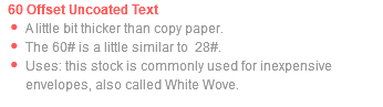 60 Offset Uncoated Text A little bit thicker than copy paper. The 60# is a little similar to 28#. Uses: this stock is commonly used for inexpensive envelopes, also called White Wove.