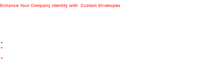 Enhance Your Company Identity with Custom Envelopes Take your direct mail marketing to the next level by using printed envelopes. Print 1-color envelopes with your brand name and logo for a professional look or we'll print them in full color for a more creative touch. Use them for direct mail marketing and sending out business letters to create a lasting impression to your partners and clients. Ensure clients and customers recognize correspondence from your company at a glance by using custom envelopes. Select business envelopes in a variety of sizes to meet the exact needs of your company. Choose full-panel business envelopes to conceal inner contents, or select window envelopes to allow the recipient's name and address to show through the front for added convenience. Create full-color business envelopes to further personalize your company's correspondence.